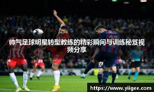 帅气足球明星转型教练的精彩瞬间与训练秘笈视频分享