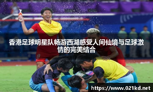 香港足球明星队畅游西湖感受人间仙境与足球激情的完美结合